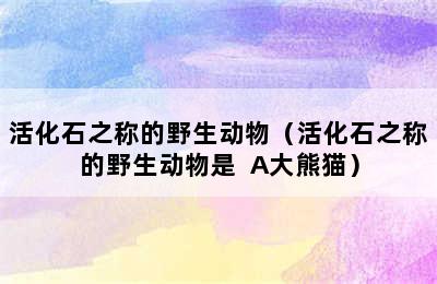 活化石之称的野生动物（活化石之称的野生动物是  A大熊猫）